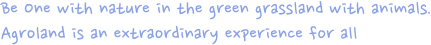 Be One with nature in the green grassland with animals.
                Agroland is an extraordinary wxperience for all